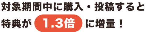 対象期間中に購入・投稿すると特典が1.3倍に増量！